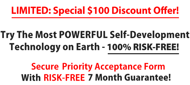 Try The Most POWERFUL Self-Development Technology on Earth - Absolutely FREE! Secure, RISK-FREE Priority Acceptance Form With FREE 30 Day Trial & 7 Month Guarantee!