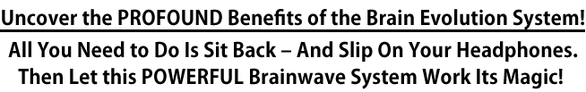 Uncover the PROFOUND Benefits of the Brain Evolution System!All You Need to Do Is Sit Back – And Slip On Your Headphones. Then Let this POWERFUL Brainwave System Work Its Magic!